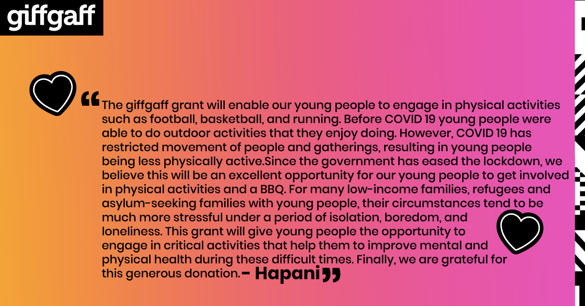 The giffgaff grant will enable our young people to engage in physical activities such as football, basketball, and running. Before COVID 19 young people were able to do outdoor activities that they enjoy doing. However, COVID 19 has restricted movement of people and gatherings, resulting in young people being less physically active.Since the government has eased the lockdown, we believe this will be an excellent opportunity for our young people to get involved in physical activities and a BBQ. For many low-income families, refugees and asylum-seeking families with young people, their circumstances tend to be much more stressful under a period of isolation, boredom, and loneliness. This grant will give young people the opportunity to engage in critical activities that help them to improve mental and physical health during these difficult times. Finally, we are grateful for this generous donation.