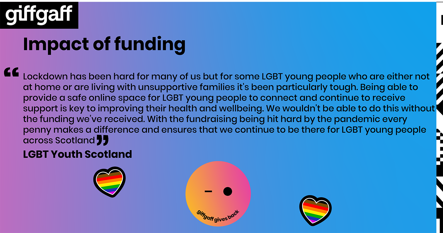 Lockdown has been hard for many of us but for some LGBT young people who are either not at home or are living with unsupportive families it's been particularly tough. Being able to provide a safe online space for LGBT young people to connect and continue to receive support is key to improving their health and wellbeing. We wouldn't be able to do this without the funding we’ve received. With the fundraising being hit hard by the pandemic every penny makes a difference and ensures that we continue to be there for LGBT young people across Scotland.