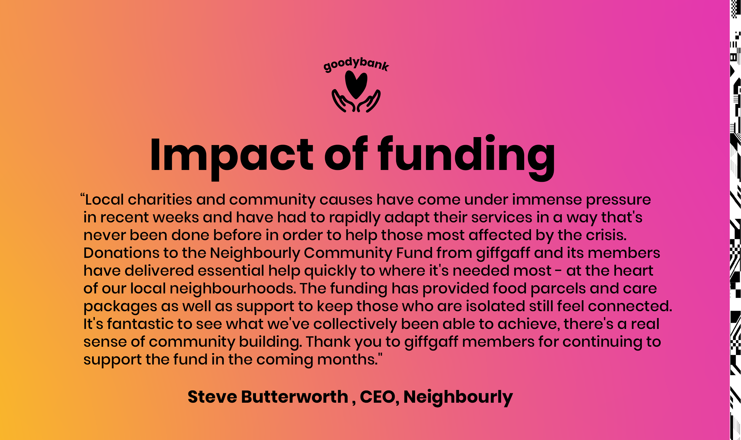 Local charities and community causes have come under immense pressure in recent weeks and have had to rapidly adapt their services in a way that's never been done before in order to help those most affected by the crisis. Donations to the Neighbourly Community Fund from giffgaff and its members have delivered essential help quickly to where it's needed most - at the heart of our local neighbourhoods. The funding has provided food parcels and care packages as well as support to keep those who are isolated still feel connected. It's fantastic to see what we've collectively been able to achieve, there's a real sense of community building. Thank you to giffgaff members for continuing to support the fund in the coming months.Steve Butterworth CEO, Neighbourly