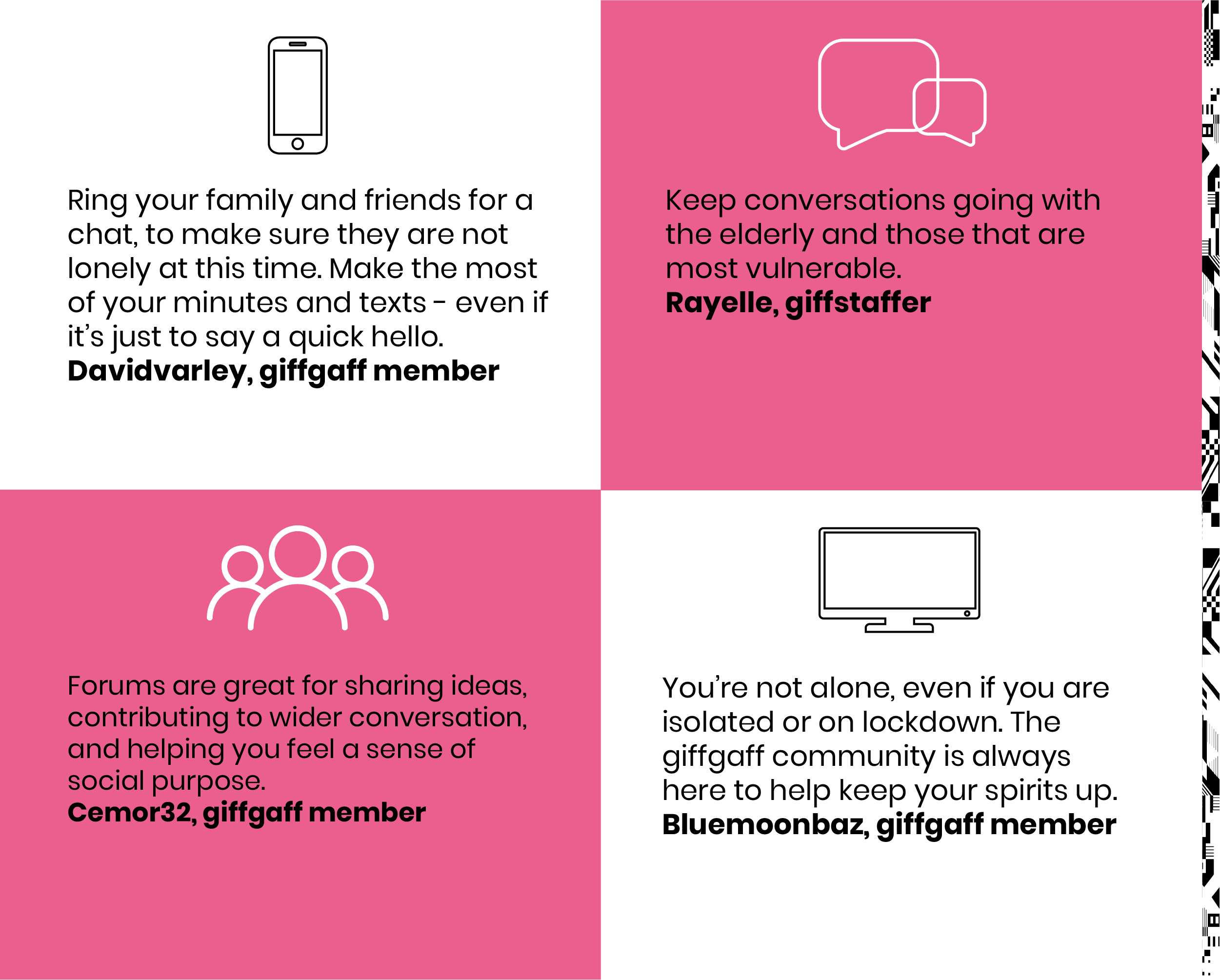 Ring your family and friends for a chat, ti make sure they are not lonely at this time.Make the most of your minutes and texts-even if it's just to say a quick hello.Davidvarley, giffgaff member.Keep conversation going with the elderly and those that are most vulnerable.Rayelle, giffstaffer. Forums are great for sharing ideas, contributing to wider conversation and helping you feel a sense of social purpose.Cemor32, giffgaff member.You are not alone, even of you are isolated or on lockdown, the giffgaff community is always here to keep your spirits up. bluemoonbaz, giffgaff member