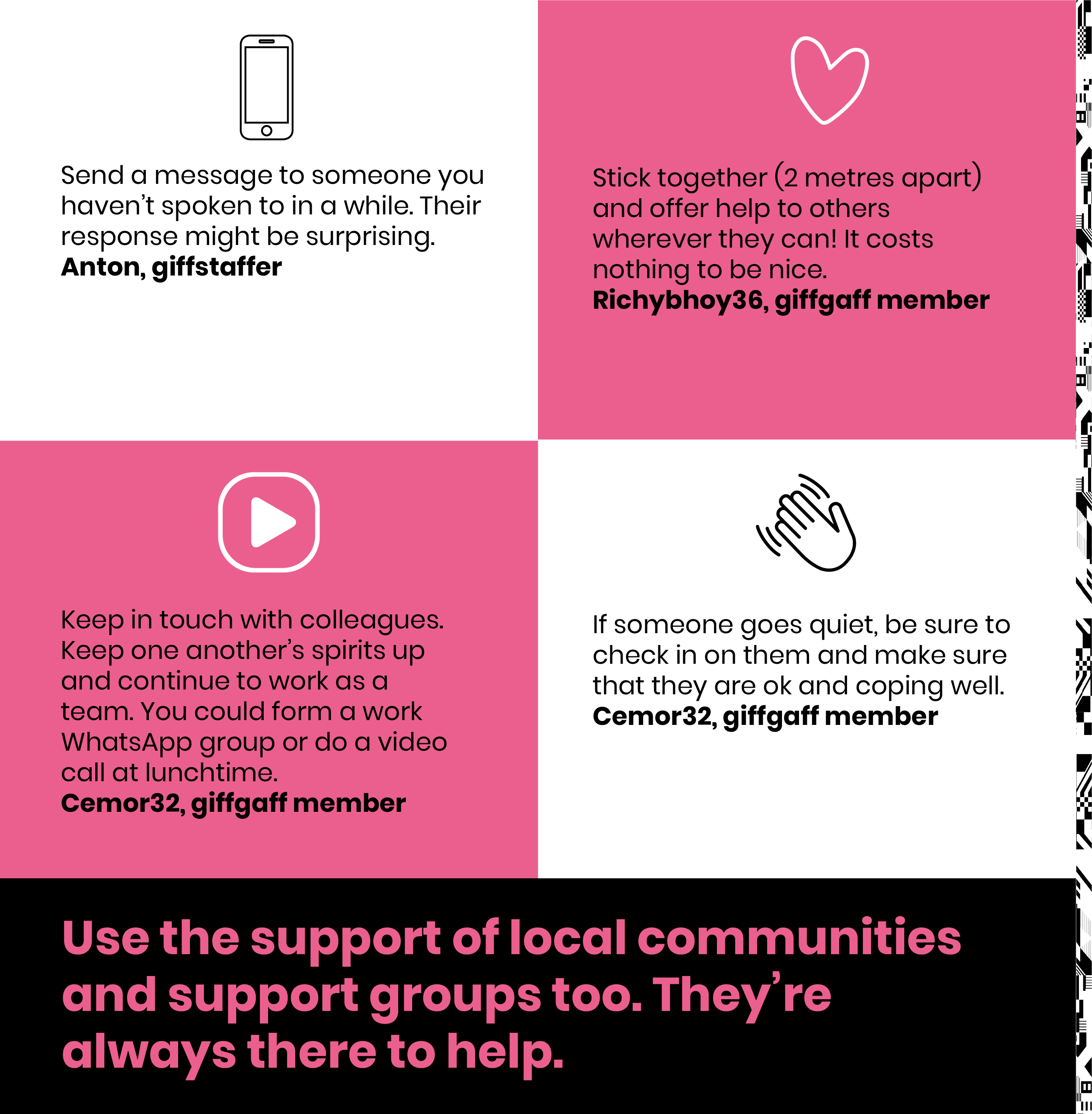 send a message to someone you haven't spoken to in a while. Their response might be surprising. Anton, giffstaffer.Keep in touch with colleagues.Keep one another's spirit up and continue to work as a team.You could form a work WhatsApp group or do a video call at lunchtime.Cemor32, giffgaff member.Stick together (2 meters apart) and offer help to others wherever they can. It costs nothing to be nice.Richybhoy36, giffgaff member.If someone goes quiet, be sure that they are okay and coping well.Cemor32, giffgaff member.