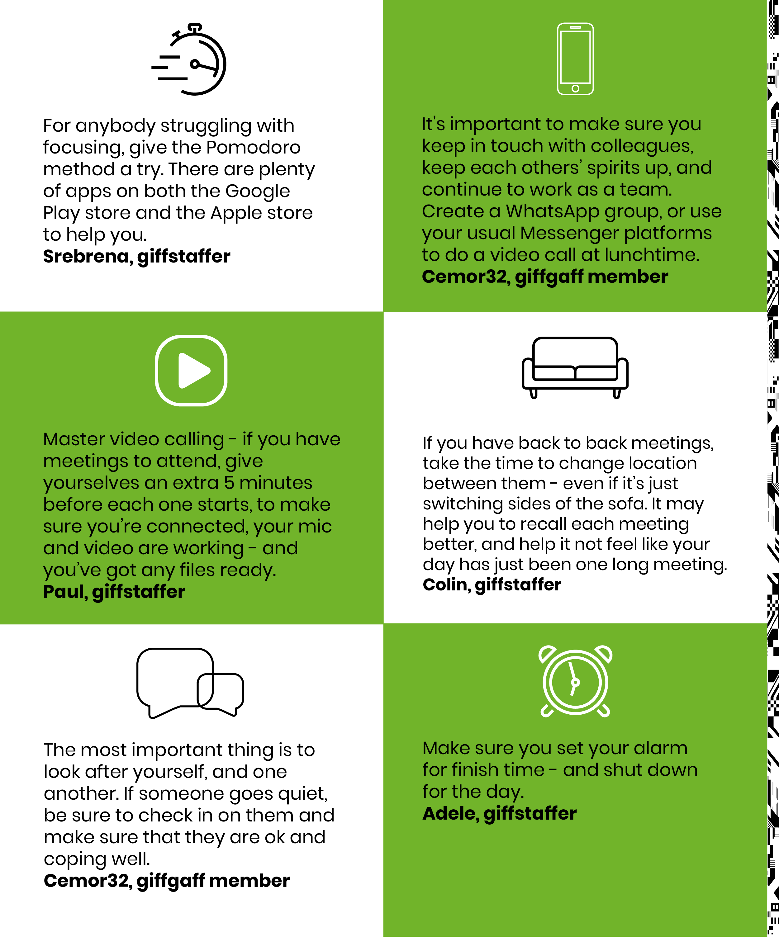 For anybody struggling with focusing, give the Pomodoro method a try. There are plenty of apps on both the Google Play store and the Apple store to help you. Srebrena, giffstaffer. It's important to make sure you keep in touch with colleagues, keep each others’ spirits up, and continue to work as a team. Create a WhatsApp group, or use your usual Messenger platforms to do a video call at lunchtime. Cemor32, giffgaff member . Master video calling - if you have meetings to attend, give yourselves an extra 5 minutes before each one starts, to make sure you’re connected, your mic and video are working - and you’ve got any files ready. Paul, giffstaffer. If you have back to back meetings, take the time to change location between them - even if it’s just switching sides of the sofa. It may help you to recall each meeting better, and help it not feel like your day has just been one long meeting. Colin, giffstaffer. The most important thing is to look after yourself, and one another. If someone goes quiet, be sure to check in on them and make sure that they are ok and coping well. Cemor32, giffgaff member. Make sure you set your alarm for finish time - and shut down for the day! Adele, giffstaffer