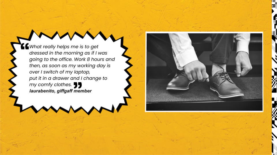 What really helps me is to get dressed in the morning as if I was going to the office. Work 8 hours and then, as soon as my working day is over I switch of my laptop, put it in a drawer and I change to my comfy clothes. laurabenito, giffgaff member.