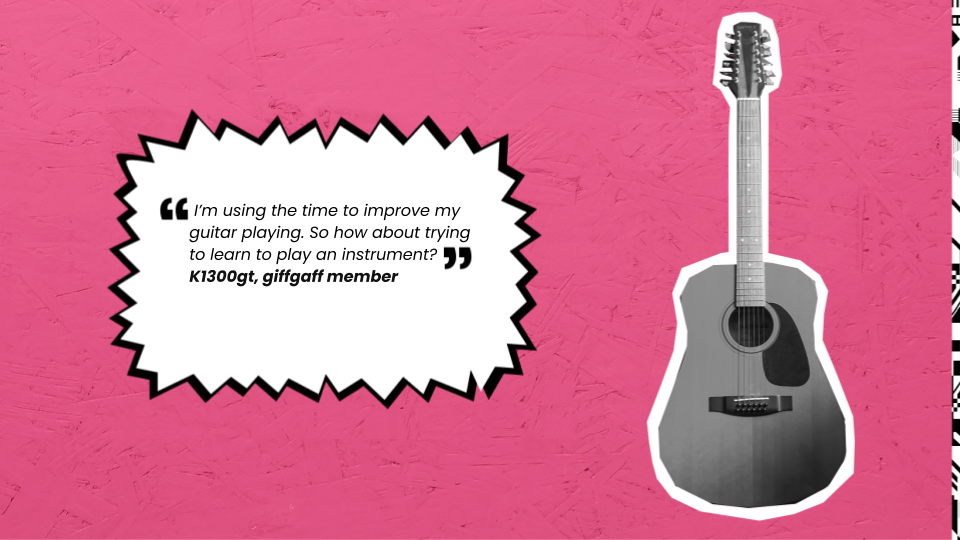 I’m using the time to improve my guitar playing. So how about trying to learn to play an instrument. k1300gt, giffgaff member.