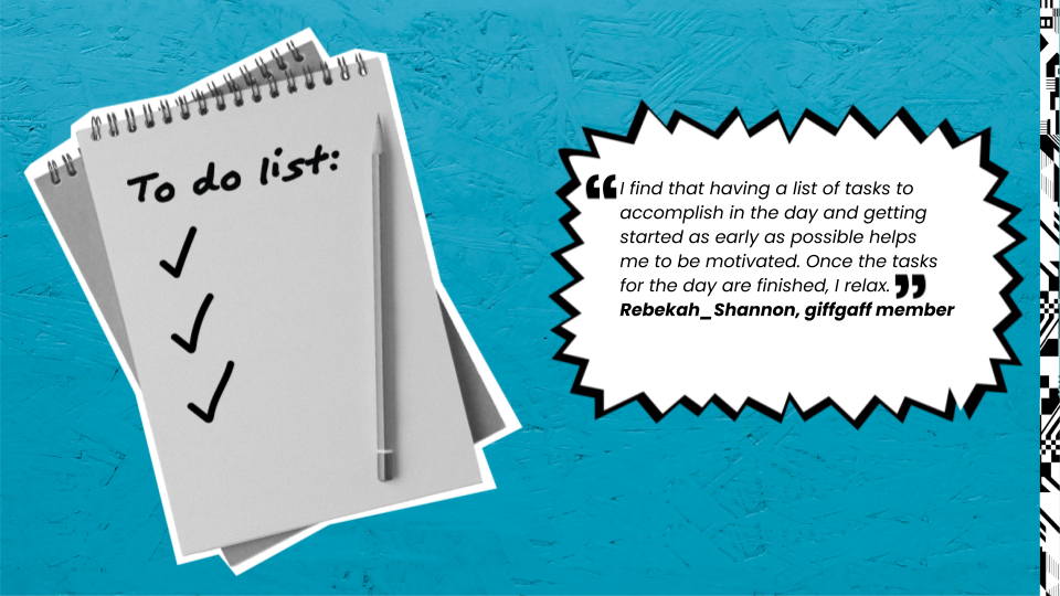 I find that having a list of tasks to accomplish in the day and getting started as early as possible helps me to be motivated. Once the tasks for the day are finished, I relax. Rebekah Shannon, giffgaff member.