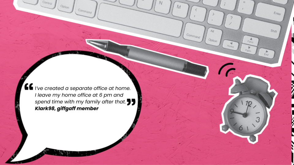 I’ve created a separate office at home. I leave my home office at 6 pm and spend time with my family after that. Klark98, giffgaff member.