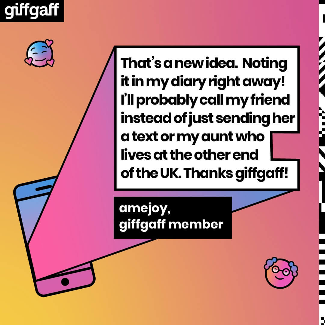 Quote from a giffgaff member: That's a new idea. Noting it in my diary right away! I'll probably call my friend instead of just sending her a text or my aunt who lives at the other end of the UK.